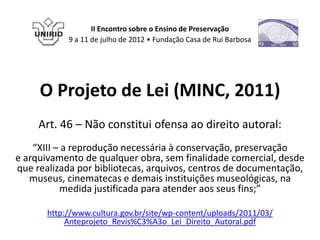 II Encontro sobre o Ensino de Preservação
            9 a 11 de julho de 2012 • Fundação Casa de Rui Barbosa




     O Projeto de Lei (MINC, 2011)
     Art. 46 – Não constitui ofensa ao direito autoral:
    “XIII – a reprodução necessária à conservação, preservação
e arquivamento de qualquer obra, sem finalidade comercial, desde
que realizada por bibliotecas, arquivos, centros de documentação,
   museus, cinematecas e demais instituições museológicas, na
           medida justificada para atender aos seus fins;”

       http://www.cultura.gov.br/site/wp-content/uploads/2011/03/
            Anteprojeto_Revis%C3%A3o_Lei_Direito_Autoral.pdf
 