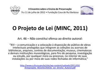 II Encontro sobre o Ensino de Preservação
           9 a 11 de julho de 2012 • Fundação Casa de Rui Barbosa




   O Projeto de Lei (MINC, 2011)
       Art. 46 – Não constitui ofensa ao direito autoral:
 “XVI – a comunicação e a colocação à disposição do público de obras
    intelectuais protegidas que integrem as coleções ou acervos de
bibliotecas, arquivos, centros de documentação, museus, cinematecas
e demais instituições museológicas, para fins de pesquisa, investigação
     ou estudo, por qualquer meio ou processo, no interior de suas
   instalações ou por meio de suas redes fechadas de informática;”

          http://www.cultura.gov.br/site/wp-content/uploads/2011/03/
               Anteprojeto_Revis%C3%A3o_Lei_Direito_Autoral.pdf
 