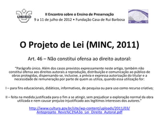 II Encontro sobre o Ensino de Preservação
                   9 a 11 de julho de 2012 • Fundação Casa de Rui Barbosa




         O Projeto de Lei (MINC, 2011)
               Art. 46 – Não constitui ofensa ao direito autoral:
      “Parágrafo único. Além dos casos previstos expressamente neste artigo, também não
  constitui ofensa aos direitos autorais a reprodução, distribuição e comunicação ao público de
    obras protegidas, dispensando-se, inclusive, a prévia e expressa autorização do titular e a
     necessidade de remuneração por parte de quem as utiliza, quando essa utilização for:

I – para fins educacionais, didáticos, informativos, de pesquisa ou para uso como recurso criativo;

II – feita na medida justificada para o fim a se atingir, sem prejudicar a exploração normal da obra
          utilizada e nem causar prejuízo injustificado aos legítimos interesses dos autores.”

               http://www.cultura.gov.br/site/wp-content/uploads/2011/03/
                    Anteprojeto_Revis%C3%A3o_Lei_Direito_Autoral.pdf
 