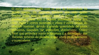 O meio ambiente sofre com os atos da humanidade há
muito tempo. Os recursos hídricos têm sido muito
usados como área de despejo para os restos de nossas
produções, como lixo e dejetos industriais. Além dos
rios, lagos e outros recursos, o clima é outra vítima do
descaso humano, devido à grande quantidade de gases
poluentes lançados na atmosfera diariamente. Outro
fator que prejudica muito a natureza é a devastação das
florestas naturais do planeta, o que altera profundamente
o ecossistema.

 