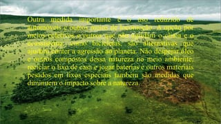 Outra medida importante é o uso reduzido de
automóveis e outros meios de locomoção. A opção por
meios coletivos e outros que não agridam o clima e o
ecossistema, como bicicletas, são alternativas que
ajudam conter a agressão ao planeta. Não despejar óleo
e outros compostos dessa natureza no meio ambiente,
reciclar o lixo de casa e jogar baterias e outros materiais
pesados em lixos especiais também são medidas que
diminuem o impacto sobre a natureza.

 
