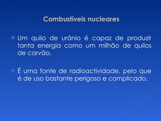 Combustíveis nucleares Um quilo de urânio é capaz de produzir tanta energia como um milhão de quilos de carvão. É uma fonte de radioactividade, pelo que é de uso bastante perigoso e complicado. 