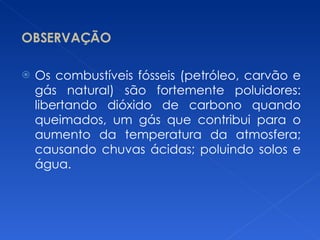 OBSERVAÇÃO Os combustíveis fósseis (petróleo, carvão e gás natural) são fortemente poluidores: libertando dióxido de carbono quando queimados, um gás que contribui para o aumento da temperatura da atmosfera; causando chuvas ácidas; poluindo solos e água. 