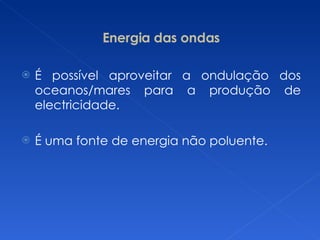 Energia das ondas É possível aproveitar a ondulação dos oceanos/mares para a produção de electricidade.  É uma fonte de energia não poluente. 