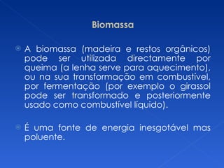 Biomassa A biomassa (madeira e restos orgânicos) pode ser utilizada directamente por queima (a lenha serve para aquecimento), ou na sua transformação em combustível, por fermentação (por exemplo o girassol pode ser transformado e posteriormente usado como combustível líquido). É uma fonte de energia inesgotável mas poluente. 