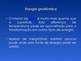 Energia geotérmica O interior da  Terra  é muito mais quente que a superfície. Esta diferença de temperaturas pode ser aproveitada para a transformação em outros tipos de energia. Apesar de inesgotável, existem poucos locais onde esta fonte de energia pode ser usada. 