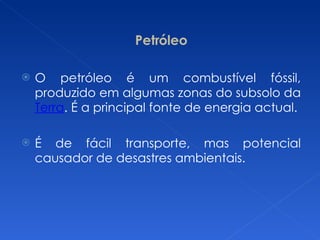 Petróleo O petróleo é um combustível fóssil, produzido em algumas zonas do subsolo da  Terra . É a principal fonte de energia actual. É de fácil transporte, mas potencial causador de desastres ambientais. 