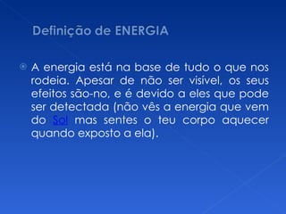 A energia está na base de tudo o que nos rodeia. Apesar de não ser visível, os seus efeitos são-no, e é devido a eles que pode ser detectada (não vês a energia que vem do  Sol  mas sentes o teu corpo aquecer quando exposto a ela). 