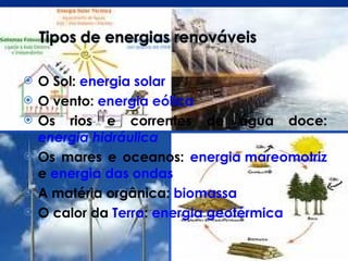 O Sol:  energia solar   O vento:  energia eólica   Os rios e correntes de água doce:  energia hidráulica   Os mares e oceanos:  energia mareomotriz   e   energia das ondas   A matéria orgânica:  biomassa   O calor da  Terra :   energia geotérmica   