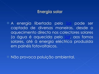 Energia solar A energia libertada pelo  Sol  pode ser captada de diversas maneiras, desde o aquecimento directo nos colectores solares (a água é aquecida pelo  Sol , aos fornos solares, até à energia eléctrica produzida em painéis fotovoltaicos. Não provoca poluição ambiental. 