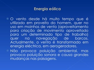 Energia eólica O vento desde há muito tempo que é utilizado em proveito do homem, quer no uso em moinhos de vento (aproveitamento para criação de movimento aproveitado para um determinado tipo de trabalho) quer na navegação de barcos. Actualmente, o vento é transformado em energia eléctrica, em aerogeradores. Não provoca poluição ambiental, mas provoca poluição sonora e causa grandes mudanças nas paisagens. 
