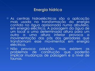 Energia hídrica As centrais hidroeléctricas são a aplicação mais usada na transformação da energia contida na água aprisionada numa albufeira, em energia eléctrica. A passagem da água de um local a uma determinada altura para um outro a uma altura inferior provoca a movimentação das pás dos geradores que transformam esse movimentos em energia eléctrica. Não provoca poluição, mas existem os problemas de construção que poderão implicar mudanças de paisagem e a nível de faunas. 
