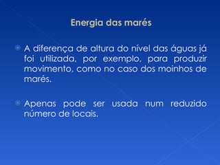 Energia das marés A diferença de altura do nível das águas já foi utilizada, por exemplo, para produzir movimento, como no caso dos moinhos de marés. Apenas pode ser usada num reduzido número de locais. 