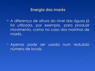 Energia das marés A diferença de altura do nível das águas já foi utilizada, por exemplo, para produzir movimento, como no caso dos moinhos de marés. Apenas pode ser usada num reduzido número de locais. 