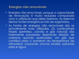 Energias não renováveis, porque a capacidade de renovação é muito reduzida comparada com a utilização que deles fazemos. As reservas destas fontes energéticas irão ser esgotadas. As fontes de energias não renováveis são as actualmente mais utilizadas. Os combustíveis fósseis (petróleo, carvão e gás natural) são fortemente poluidores: libertando dióxido de carbono quando queimados, um gás que contribui para o aumento da temperatura da atmosfera; causando chuvas ácidas; poluindo solos e água. 