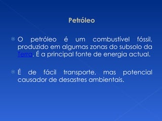 Petróleo O petróleo é um combustível fóssil, produzido em algumas zonas do subsolo da  Terra . É a principal fonte de energia actual. É de fácil transporte, mas potencial causador de desastres ambientais. 