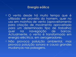 Energia eólica O vento desde há muito tempo que é utilizado em proveito do homem, quer no uso em moinhos de vento (aproveitamento para criação de movimento aproveitado para um determinado tipo de trabalho) quer na navegação de barcos. Actualmente, o vento é transformado em energia eléctrica, em aerogeradores. Não provoca poluição ambiental, mas provoca poluição sonora e causa grandes mudanças nas paisagens. 