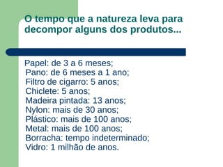 O tempo que a natureza leva para
decompor alguns dos produtos...
Papel: de 3 a 6 meses;
Pano: de 6 meses a 1 ano;
Filtro de cigarro: 5 anos;
Chiclete: 5 anos;
Madeira pintada: 13 anos;
Nylon: mais de 30 anos;
Plástico: mais de 100 anos;
Metal: mais de 100 anos;
Borracha: tempo indeterminado;
Vidro: 1 milhão de anos.
 
