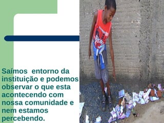 Saímos entorno da
instituição e podemos
observar o que esta
acontecendo com
nossa comunidade e
nem estamos
percebendo.
 