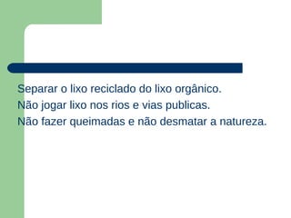 Separar o lixo reciclado do lixo orgânico.
Não jogar lixo nos rios e vias publicas.
Não fazer queimadas e não desmatar a natureza.
 