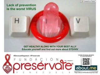 R e s p o n s a b i l i d a d
RIF: J-30692590-2
http://about.me/fundacionpreservate
!
Lack of prevention
is the worst VIRUS
!
!
GET HEALTHY ALONG WITH YOUR BEST ALLY
Educate yourself and find out more about STD/HIV
!
CHOOSE THE SOCIAL NETWORK
OF YOUR PREFERENCE#Becauselifegoeson #Preservate
 