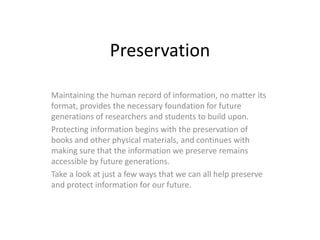 Preservation

Maintaining the human record of information, no matter its
format, provides the necessary foundation for future
generations of researchers and students to build upon.
Protecting information begins with the preservation of
books and other physical materials, and continues with
making sure that the information we preserve remains
accessible by future generations.
Take a look at just a few ways that we can all help preserve
and protect information for our future.
 