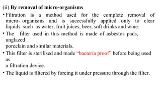 (ii) By removal of micro-organisms
• Filtration is a method used for the complete removal of
micro- organisms and is successfully applied only to clear
liquids such as water, fruit juices, beer, soft drinks and wine.
• The filter used in this method is made of asbestos pads,
unglazed
porcelain and similar materials.
• This filter is sterilised and made “bacteria proof” before being used
as
a filtration device.
• The liquid is filtered by forcing it under pressure through the filter.
 