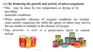 (iii) By hindering the growth and activity of micro-organisms
• This may be done by low temperature or drying or by
providing
anaerobic conditions.
• When anaerobic (absence of oxygen) conditions are created,
some aerobic organisms die while the spores of others may survive
but are unable to multiply in the absence of oxygen.
• This principle is used as a preservative factor in canned
and packaged foods.
 
