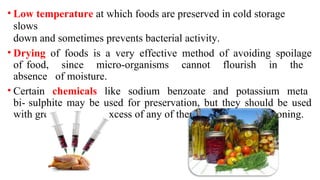 • Low temperature at which foods are preserved in cold storage
slows
down and sometimes prevents bacterial activity.
• Drying of foods is a very effective method of avoiding spoilage
of food, since micro-organisms cannot flourish in the
absence of moisture.
• Certain chemicals like sodium benzoate and potassium meta
bi- sulphite may be used for preservation, but they should be used
with great care as an excess of any of them may result in poisoning.
 