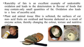 • Rancidity of fats is an excellent example of undesirable
oxidation and leads to the deterioration in flavour of foods that
may contain only small quantities of fat. Oxidation also leads
to a loss of ascorbic acid.
• Plant and animal tissue fibre is softened, the surfaces of cut
non- acid fruits are oxidised and become darkened as a result of
enzyme action, thereby changing the colour, texture and nutritive
value.
 