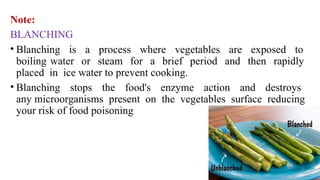 Note:
BLANCHING
• Blanching is a process where vegetables are exposed to
boiling water or steam for a brief period and then rapidly
placed in ice water to prevent cooking.
• Blanching stops the food's enzyme action and destroys
any microorganisms present on the vegetables surface reducing
your risk of food poisoning
 