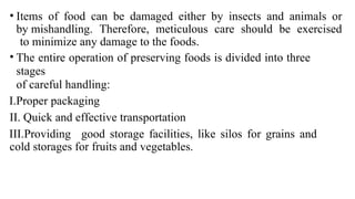 • Items of food can be damaged either by insects and animals or
by mishandling. Therefore, meticulous care should be exercised
to minimize any damage to the foods.
• The entire operation of preserving foods is divided into three
stages
of careful handling:
I.Proper packaging
II. Quick and effective transportation
III.Providing good storage facilities, like silos for grains and
cold storages for fruits and vegetables.
 
