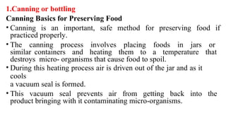 1.Canning or bottling
Canning Basics for Preserving Food
• Canning is an important, safe method for preserving food if
practiced properly.
• The canning process involves placing foods in jars or
similar containers and heating them to a temperature that
destroys micro- organisms that cause food to spoil.
• During this heating process air is driven out of the jar and as it
cools
a vacuum seal is formed.
• This vacuum seal prevents air from getting back into the
product bringing with it contaminating micro-organisms.
 
