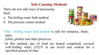 Safe Canning Methods
There are two safe ways of processing
food,
a. The boiling water bath method
b. The pressure canner method
• The boiling water bath method is safe for tomatoes, fruits,
jams,
jellies, pickles and other preserves.
• In this method, jars of food are heated completely covered
with boiling water (212°F at sea level) and cooked for a
specified amount of time
 