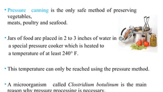 • Pressure canning is the only safe method of preserving
vegetables,
meats, poultry and seafood.
• Jars of food are placed in 2 to 3 inches of water in
a special pressure cooker which is heated to
a temperature of at least 240° F.
• This temperature can only be reached using the pressure method.
• A microorganism called Clostridium botulinum is the main
 