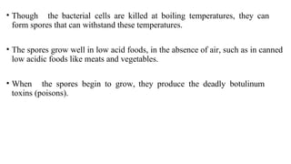 • Though the bacterial cells are killed at boiling temperatures, they can
form spores that can withstand these temperatures.
• The spores grow well in low acid foods, in the absence of air, such as in canned
low acidic foods like meats and vegetables.
• When the spores begin to grow, they produce the deadly botulinum
toxins (poisons).
 