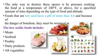 • The only way to destroy these spores is by pressure cooking
the food at a temperature of 240°F, or above, for a specified
amount of time depending on the type of food and altitude.
• Foods that are low acid have a pH of more than 4.6 and because
of
the danger of botulism, they must be prepared in a pressure canner.
The low acidic foods include:
• Meats
• Seafood
• Poultry
• Dairy products
• All vegetables
 