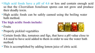 • High acid foods have a pH of 4.6 or less and contain enough acid
so that the Clostridium botulinum spores can not grow and produce
their deadly toxin.
• High acidic foods can be safely canned using the boiling water
bath method.
The high acidic foods include:
• Fruits
• Properly pickled vegetables
• Certain foods like, tomatoes and figs, that have a pH value close to
4.6 need to have acid added to them in order to use the water bath
method.
• This is accomplished by adding lemon juice of citric acid.
 