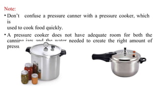 Note:
• Don’t confuse a pressure canner with a pressure cooker, which
is
used to cook food quickly.
• A pressure cooker does not have adequate room for both the
canning jars and the water needed to create the right amount of
pressure to preserve foods.
 