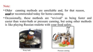 Note:
• Older canning methods are unreliable and, for that reason,
aren’t
used or recommended today for home-canning.
• Occasionally, these methods are “revived” as being faster and
easier than water-bath or pressure canning, but using other methods
is like playing Russian roulette with your food safety.
Water bath Pressure canning
 