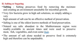 II. Salting or Sugaring
• Salting - Salting preserves food by removing the moisture
and creating an environment unsuitable for microbial growth.
• Very few bacteria grow in high salt solutions, so simply adding a
very
high amount of salt can be an effective method of preservation.
• Salting is one of the oldest known methods of food preservation.
• Natural sea salts abundant in the Mediterranean region were
readily available in ancient times and were used to preserve
meat, fish, vegetables, and even some fruit.
• The amount of salt alone needed to preserve food is extremely
high and therefore can be unpalatable.
 
