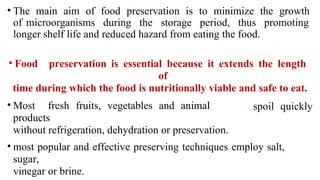 • The main aim of food preservation is to minimize the growth
of microorganisms during the storage period, thus promoting
longer shelf life and reduced hazard from eating the food.
• Food preservation is essential because it extends the length
of
time during which the food is nutritionally viable and safe to eat.
• Most fresh fruits, vegetables and animal
products
without refrigeration, dehydration or preservation.
spoil quickly
• most popular and effective preserving techniques employ salt,
sugar,
vinegar or brine.
 
