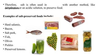 • Therefore, salt is often used in
combination
with another method, like
dehydration or an acidic solution, to preserve food.
Examples of salt-preserved foods include:
• Hard salamis,
• Bacon,
• Salt pork,
• Fish,
• Olives
• Pickles
• Preserved lemons.
 