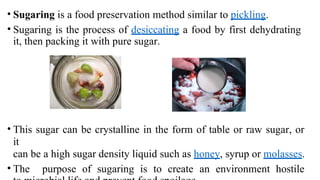 • Sugaring is a food preservation method similar to pickling.
• Sugaring is the process of desiccating a food by first dehydrating
it, then packing it with pure sugar.
• This sugar can be crystalline in the form of table or raw sugar, or
it
can be a high sugar density liquid such as honey, syrup or molasses.
• The purpose of sugaring is to create an environment hostile
 