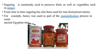 • Sugaring is commonly used to preserve fruits as well as vegetables such
as ginger.
• From time to time sugaring has also been used for non-food preservations.
• For example, honey was used as part of the mummification process in
some
ancient Egyptian rites.
 
