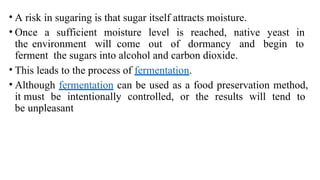 • A risk in sugaring is that sugar itself attracts moisture.
• Once a sufficient moisture level is reached, native yeast in
the environment will come out of dormancy and begin to
ferment the sugars into alcohol and carbon dioxide.
• This leads to the process of fermentation.
• Although fermentation can be used as a food preservation method,
it must be intentionally controlled, or the results will tend to
be unpleasant
 