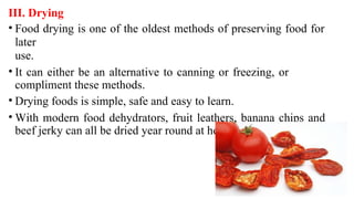 III. Drying
• Food drying is one of the oldest methods of preserving food for
later
use.
• It can either be an alternative to canning or freezing, or
compliment these methods.
• Drying foods is simple, safe and easy to learn.
• With modern food dehydrators, fruit leathers, banana chips and
beef jerky can all be dried year round at home.
 
