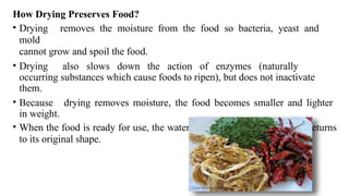 How Drying Preserves Food?
• Drying removes the moisture from the food so bacteria, yeast and
mold
cannot grow and spoil the food.
• Drying also slows down the action of enzymes (naturally
occurring substances which cause foods to ripen), but does not inactivate
them.
• Because drying removes moisture, the food becomes smaller and lighter
in weight.
• When the food is ready for use, the water is added back, and the food returns
to its original shape.
 