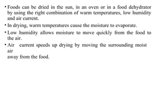 • Foods can be dried in the sun, in an oven or in a food dehydrator
by using the right combination of warm temperatures, low humidity
and air current.
• In drying, warm temperatures cause the moisture to evaporate.
• Low humidity allows moisture to move quickly from the food to
the air.
• Air current speeds up drying by moving the surrounding moist
air
away from the food.
 