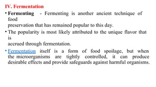 IV. Fermentation
• Fermenting - Fermenting is another ancient technique of
food
preservation that has remained popular to this day.
• The popularity is most likely attributed to the unique flavor that
is
accrued through fermentation.
• Fermentation itself is a form of food spoilage, but when
the microorganisms are tightly controlled, it can produce
desirable effects and provide safeguards against harmful organisms.
 
